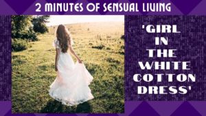 2 Minutes of Sensual Living – Entitled ‘THE GIRL IN THE WHITE COTTON DRESS’ {Audio/Video}